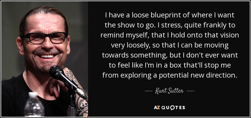 I have a loose blueprint of where I want the show to go. I stress, quite frankly to remind myself, that I hold onto that vision very loosely, so that I can be moving towards something, but I don't ever want to feel like I'm in a box that'll stop me from exploring a potential new direction. - Kurt Sutter
