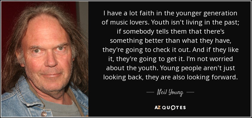 I have a lot faith in the younger generation of music lovers. Youth isn't living in the past; if somebody tells them that there's something better than what they have, they're going to check it out. And if they like it, they're going to get it. I'm not worried about the youth. Young people aren't just looking back, they are also looking forward. - Neil Young