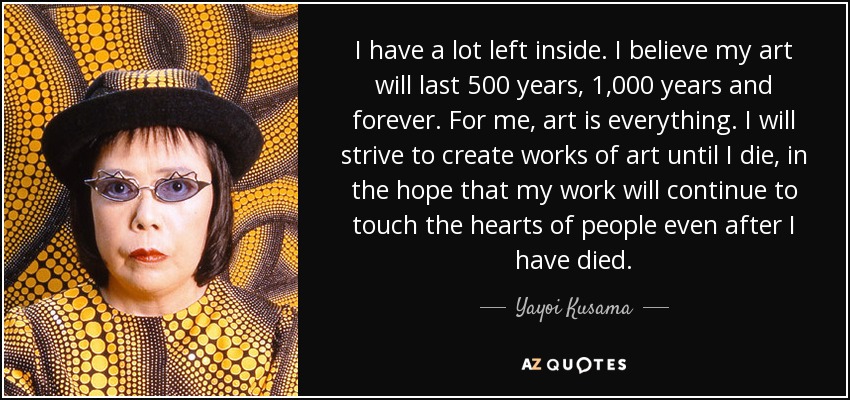 I have a lot left inside. I believe my art will last 500 years, 1,000 years and forever. For me, art is everything. I will strive to create works of art until I die, in the hope that my work will continue to touch the hearts of people even after I have died. - Yayoi Kusama
