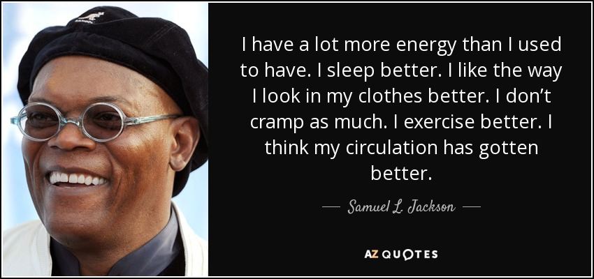 I have a lot more energy than I used to have. I sleep better. I like the way I look in my clothes better. I don’t cramp as much. I exercise better. I think my circulation has gotten better. - Samuel L. Jackson