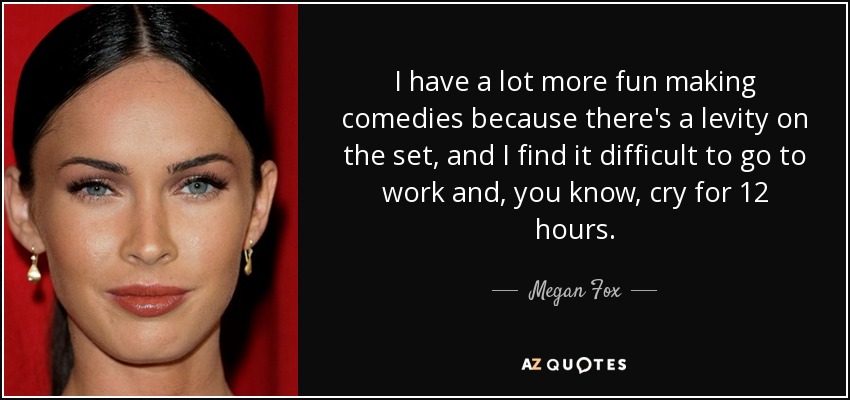 I have a lot more fun making comedies because there's a levity on the set, and I find it difficult to go to work and, you know, cry for 12 hours. - Megan Fox