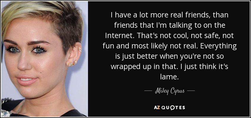 I have a lot more real friends, than friends that I'm talking to on the Internet. That's not cool, not safe, not fun and most likely not real. Everything is just better when you're not so wrapped up in that. I just think it's lame. - Miley Cyrus