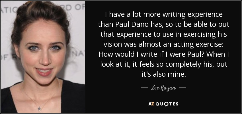 I have a lot more writing experience than Paul Dano has, so to be able to put that experience to use in exercising his vision was almost an acting exercise: How would I write if I were Paul? When I look at it, it feels so completely his, but it's also mine. - Zoe Kazan