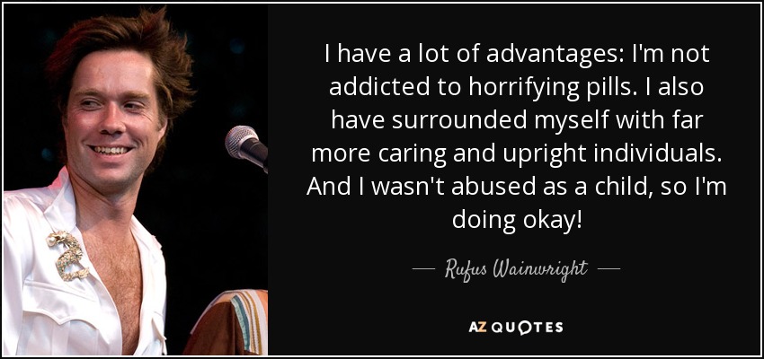 I have a lot of advantages: I'm not addicted to horrifying pills. I also have surrounded myself with far more caring and upright individuals. And I wasn't abused as a child, so I'm doing okay! - Rufus Wainwright