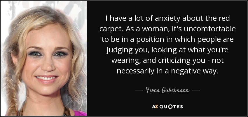 I have a lot of anxiety about the red carpet. As a woman, it's uncomfortable to be in a position in which people are judging you, looking at what you're wearing, and criticizing you - not necessarily in a negative way. - Fiona Gubelmann