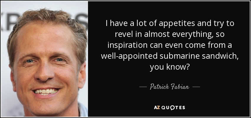 I have a lot of appetites and try to revel in almost everything, so inspiration can even come from a well-appointed submarine sandwich, you know? - Patrick Fabian