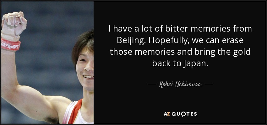 I have a lot of bitter memories from Beijing. Hopefully, we can erase those memories and bring the gold back to Japan. - Kohei Uchimura