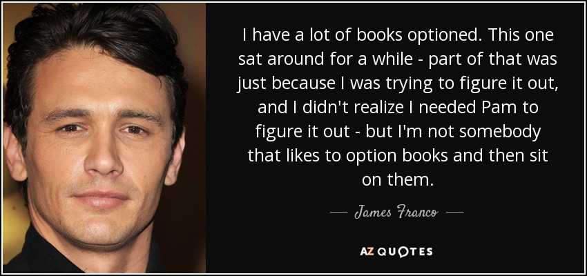 I have a lot of books optioned. This one sat around for a while - part of that was just because I was trying to figure it out, and I didn't realize I needed Pam to figure it out - but I'm not somebody that likes to option books and then sit on them. - James Franco
