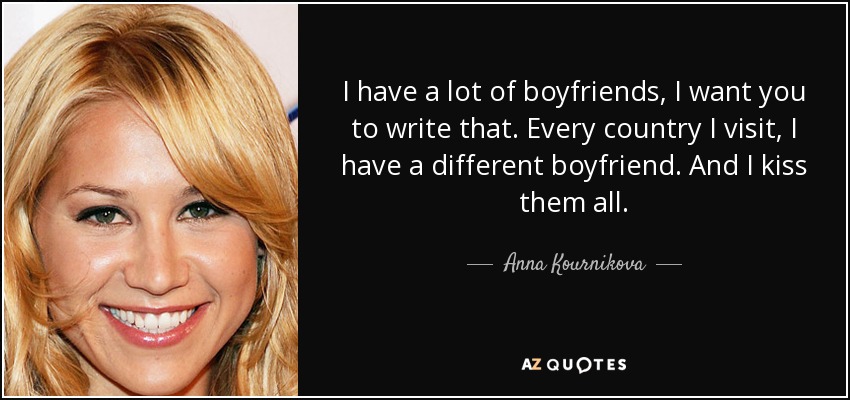 I have a lot of boyfriends, I want you to write that. Every country I visit, I have a different boyfriend. And I kiss them all. - Anna Kournikova