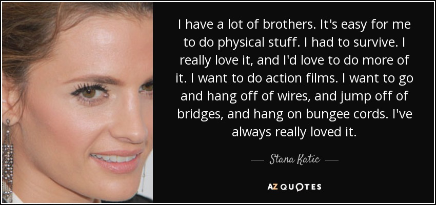 I have a lot of brothers. It's easy for me to do physical stuff. I had to survive. I really love it, and I'd love to do more of it. I want to do action films. I want to go and hang off of wires, and jump off of bridges, and hang on bungee cords. I've always really loved it. - Stana Katic