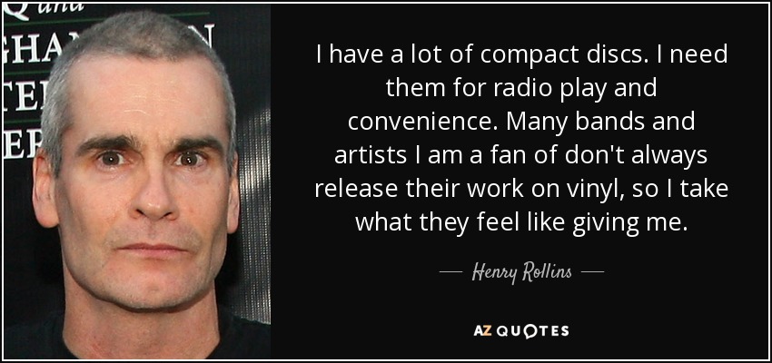 I have a lot of compact discs. I need them for radio play and convenience. Many bands and artists I am a fan of don't always release their work on vinyl, so I take what they feel like giving me. - Henry Rollins