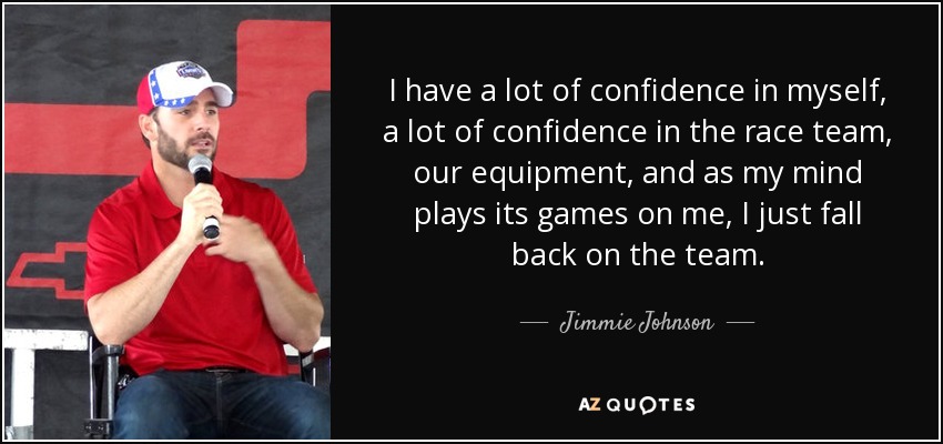 I have a lot of confidence in myself, a lot of confidence in the race team, our equipment, and as my mind plays its games on me, I just fall back on the team. - Jimmie Johnson