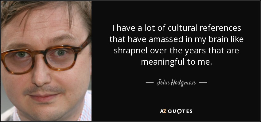 I have a lot of cultural references that have amassed in my brain like shrapnel over the years that are meaningful to me. - John Hodgman