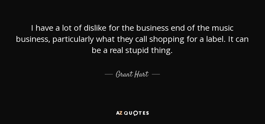 I have a lot of dislike for the business end of the music business, particularly what they call shopping for a label. It can be a real stupid thing. - Grant Hart