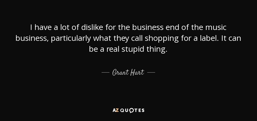 I have a lot of dislike for the business end of the music business, particularly what they call shopping for a label. It can be a real stupid thing. - Grant Hart