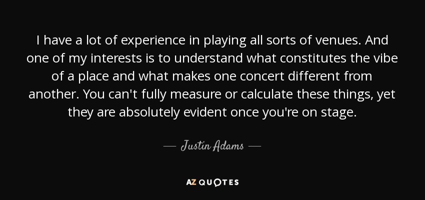 I have a lot of experience in playing all sorts of venues. And one of my interests is to understand what constitutes the vibe of a place and what makes one concert different from another. You can't fully measure or calculate these things, yet they are absolutely evident once you're on stage. - Justin Adams
