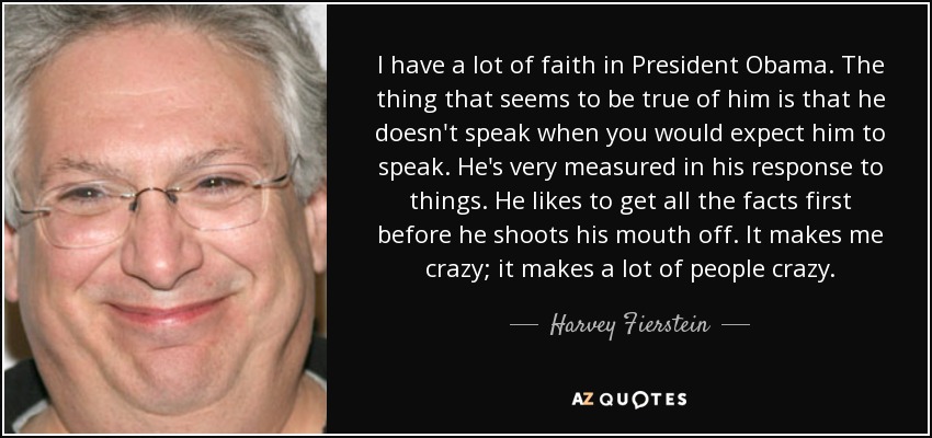 I have a lot of faith in President Obama. The thing that seems to be true of him is that he doesn't speak when you would expect him to speak. He's very measured in his response to things. He likes to get all the facts first before he shoots his mouth off. It makes me crazy; it makes a lot of people crazy. - Harvey Fierstein