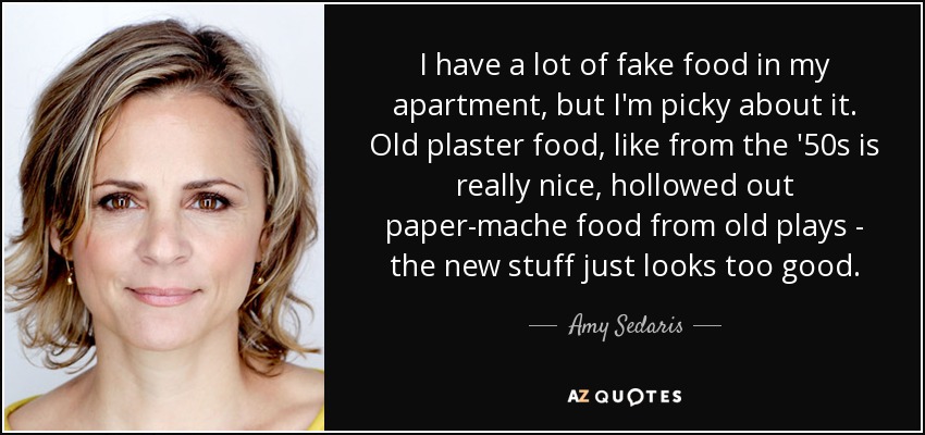 I have a lot of fake food in my apartment, but I'm picky about it. Old plaster food, like from the '50s is really nice, hollowed out paper-mache food from old plays - the new stuff just looks too good. - Amy Sedaris