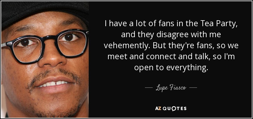 I have a lot of fans in the Tea Party, and they disagree with me vehemently. But they're fans, so we meet and connect and talk, so I'm open to everything. - Lupe Fiasco