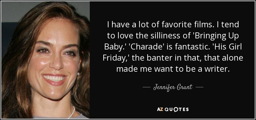 I have a lot of favorite films. I tend to love the silliness of 'Bringing Up Baby.' 'Charade' is fantastic. 'His Girl Friday,' the banter in that, that alone made me want to be a writer. - Jennifer Grant