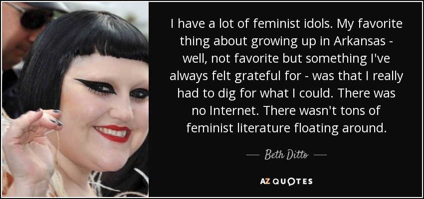 I have a lot of feminist idols. My favorite thing about growing up in Arkansas - well, not favorite but something I've always felt grateful for - was that I really had to dig for what I could. There was no Internet. There wasn't tons of feminist literature floating around. - Beth Ditto