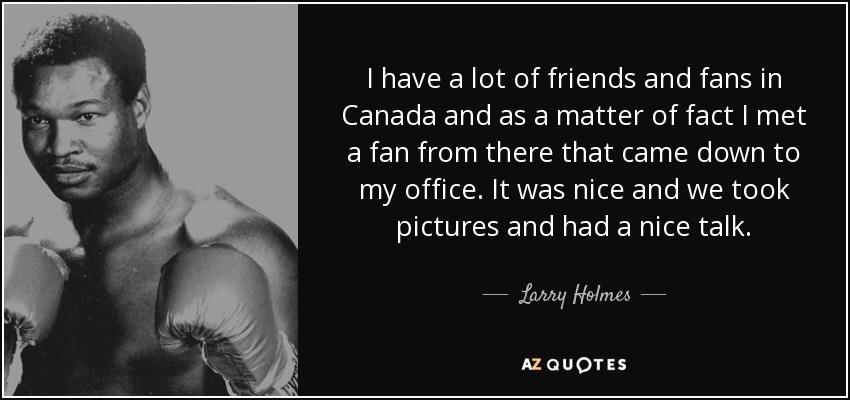 I have a lot of friends and fans in Canada and as a matter of fact I met a fan from there that came down to my office. It was nice and we took pictures and had a nice talk. - Larry Holmes