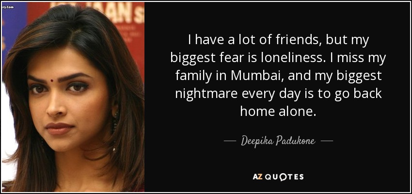 I have a lot of friends, but my biggest fear is loneliness. I miss my family in Mumbai, and my biggest nightmare every day is to go back home alone. - Deepika Padukone