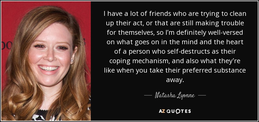 I have a lot of friends who are trying to clean up their act, or that are still making trouble for themselves, so I’m definitely well-versed on what goes on in the mind and the heart of a person who self-destructs as their coping mechanism, and also what they’re like when you take their preferred substance away. - Natasha Lyonne