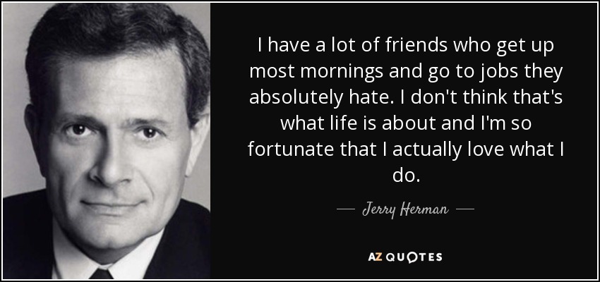 I have a lot of friends who get up most mornings and go to jobs they absolutely hate. I don't think that's what life is about and I'm so fortunate that I actually love what I do. - Jerry Herman