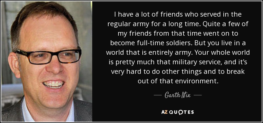 I have a lot of friends who served in the regular army for a long time. Quite a few of my friends from that time went on to become full-time soldiers. But you live in a world that is entirely army. Your whole world is pretty much that military service, and it's very hard to do other things and to break out of that environment. - Garth Nix