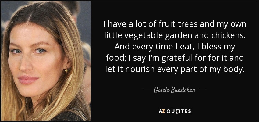 I have a lot of fruit trees and my own little vegetable garden and chickens. And every time I eat, I bless my food; I say I'm grateful for for it and let it nourish every part of my body. - Gisele Bundchen