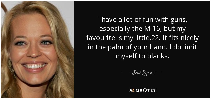 I have a lot of fun with guns, especially the M-16, but my favourite is my little .22. It fits nicely in the palm of your hand. I do limit myself to blanks. - Jeri Ryan