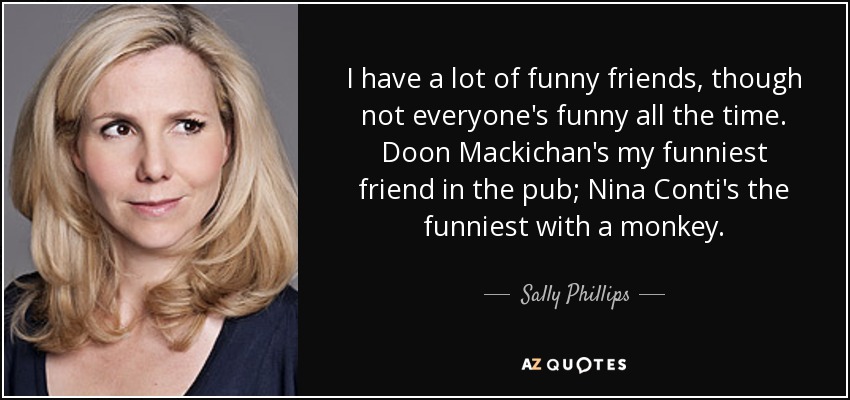 I have a lot of funny friends, though not everyone's funny all the time. Doon Mackichan's my funniest friend in the pub; Nina Conti's the funniest with a monkey. - Sally Phillips