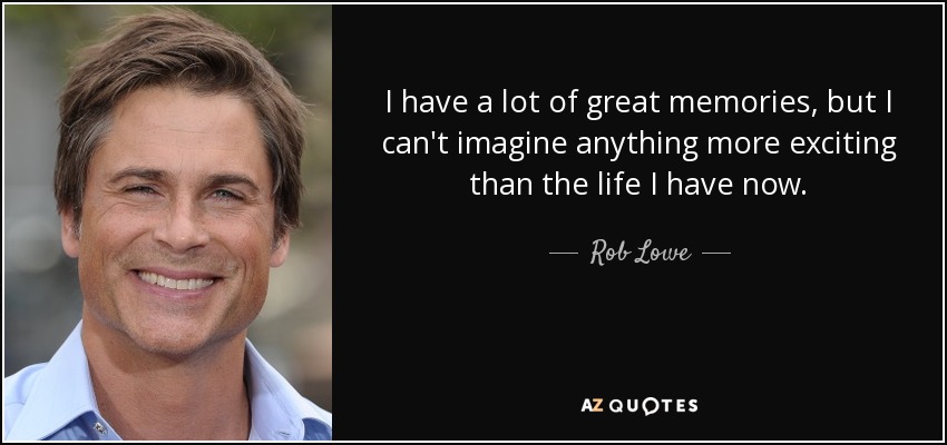 I have a lot of great memories, but I can't imagine anything more exciting than the life I have now. - Rob Lowe