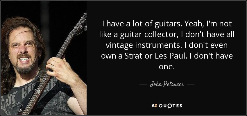 I have a lot of guitars. Yeah, I'm not like a guitar collector, I don't have all vintage instruments. I don't even own a Strat or Les Paul. I don't have one. - John Petrucci