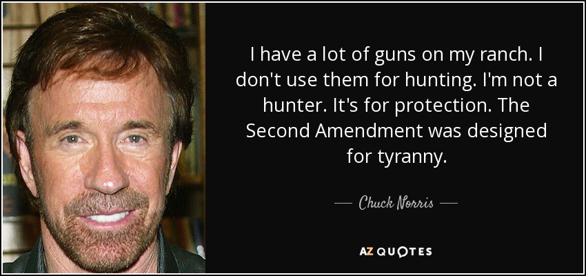 I have a lot of guns on my ranch. I don't use them for hunting. I'm not a hunter. It's for protection. The Second Amendment was designed for tyranny. - Chuck Norris