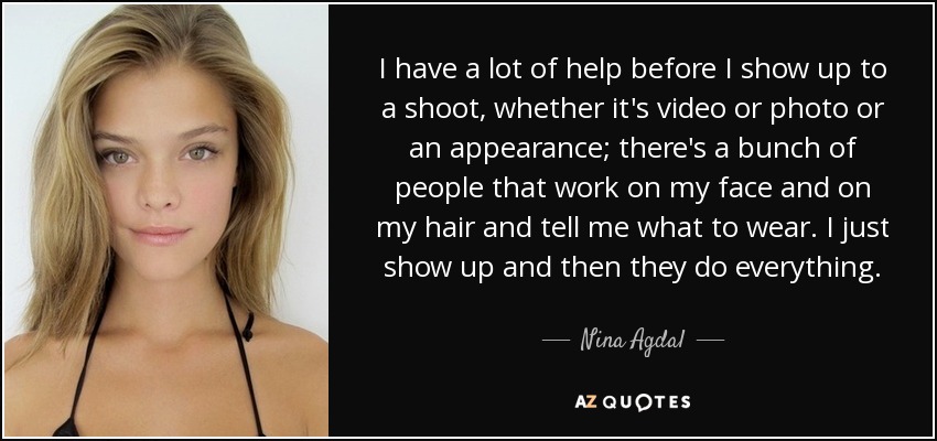 I have a lot of help before I show up to a shoot, whether it's video or photo or an appearance; there's a bunch of people that work on my face and on my hair and tell me what to wear. I just show up and then they do everything. - Nina Agdal