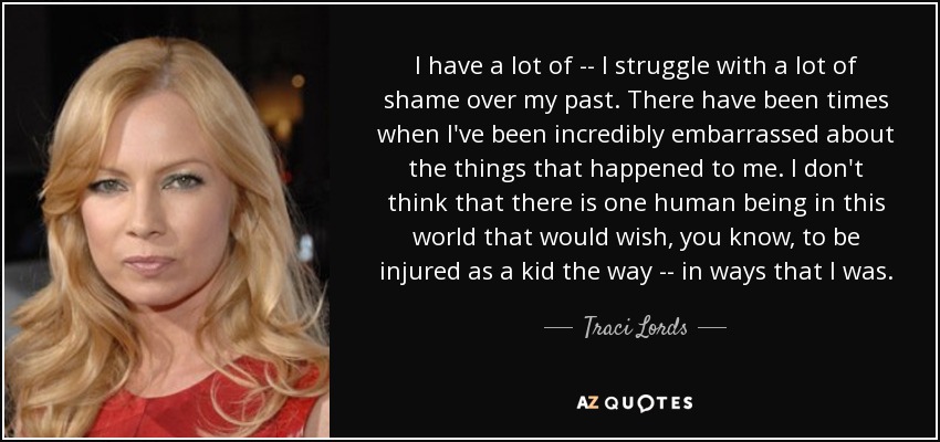 I have a lot of -- I struggle with a lot of shame over my past. There have been times when I've been incredibly embarrassed about the things that happened to me. I don't think that there is one human being in this world that would wish, you know, to be injured as a kid the way -- in ways that I was. - Traci Lords