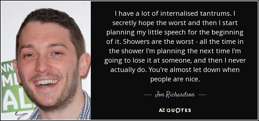 I have a lot of internalised tantrums. I secretly hope the worst and then I start planning my little speech for the beginning of it. Showers are the worst - all the time in the shower I'm planning the next time I'm going to lose it at someone, and then I never actually do. You're almost let down when people are nice. - Jon Richardson