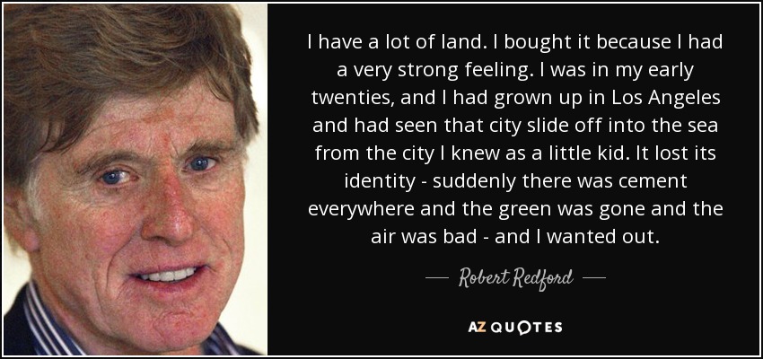 I have a lot of land. I bought it because I had a very strong feeling. I was in my early twenties, and I had grown up in Los Angeles and had seen that city slide off into the sea from the city I knew as a little kid. It lost its identity - suddenly there was cement everywhere and the green was gone and the air was bad - and I wanted out. - Robert Redford