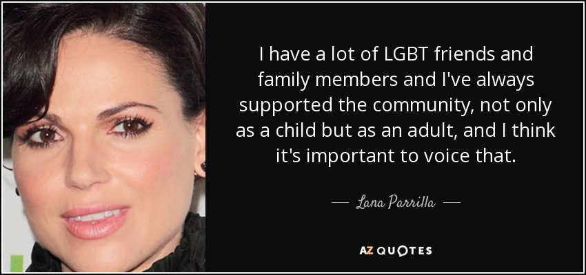 I have a lot of LGBT friends and family members and I've always supported the community, not only as a child but as an adult, and I think it's important to voice that. - Lana Parrilla