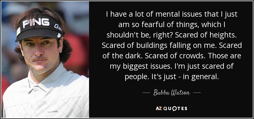 I have a lot of mental issues that I just am so fearful of things, which I shouldn't be, right? Scared of heights. Scared of buildings falling on me. Scared of the dark. Scared of crowds. Those are my biggest issues. I'm just scared of people. It's just - in general. - Bubba Watson