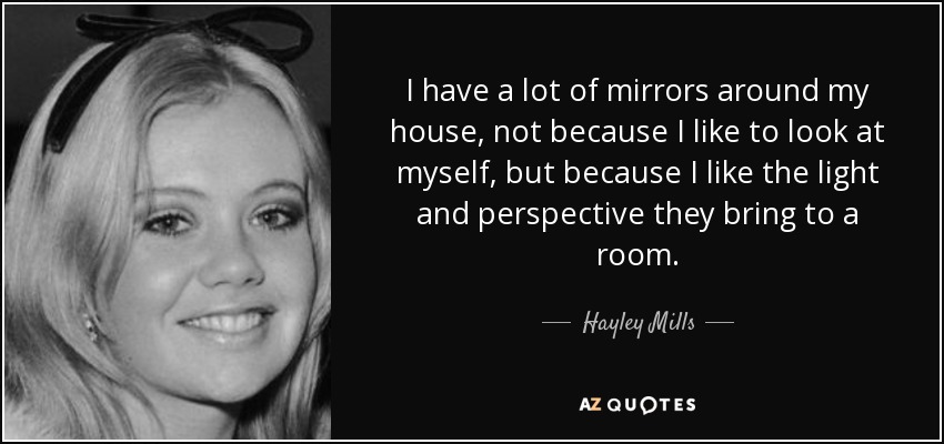 I have a lot of mirrors around my house, not because I like to look at myself, but because I like the light and perspective they bring to a room. - Hayley Mills