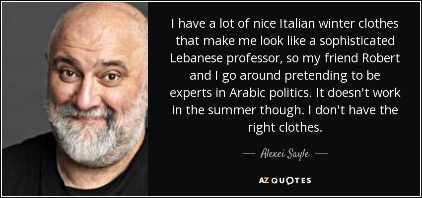 I have a lot of nice Italian winter clothes that make me look like a sophisticated Lebanese professor, so my friend Robert and I go around pretending to be experts in Arabic politics. It doesn't work in the summer though. I don't have the right clothes. - Alexei Sayle