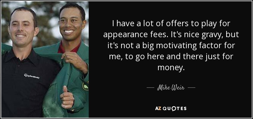 I have a lot of offers to play for appearance fees. It's nice gravy, but it's not a big motivating factor for me, to go here and there just for money. - Mike Weir