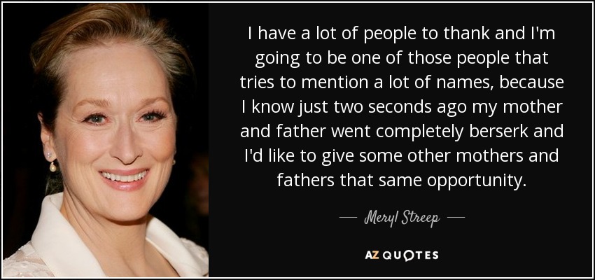 I have a lot of people to thank and I'm going to be one of those people that tries to mention a lot of names, because I know just two seconds ago my mother and father went completely berserk and I'd like to give some other mothers and fathers that same opportunity. - Meryl Streep