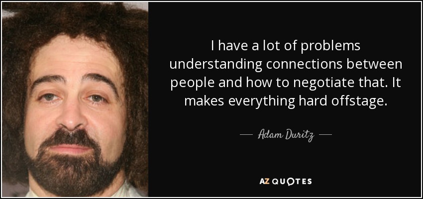 I have a lot of problems understanding connections between people and how to negotiate that. It makes everything hard offstage. - Adam Duritz