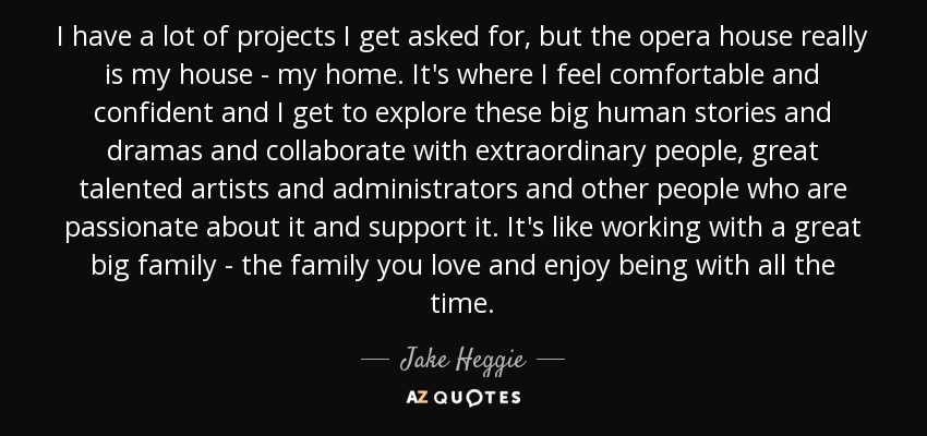 I have a lot of projects I get asked for, but the opera house really is my house - my home. It's where I feel comfortable and confident and I get to explore these big human stories and dramas and collaborate with extraordinary people, great talented artists and administrators and other people who are passionate about it and support it. It's like working with a great big family - the family you love and enjoy being with all the time. - Jake Heggie