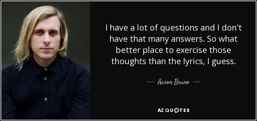 I have a lot of questions and I don't have that many answers. So what better place to exercise those thoughts than the lyrics, I guess. - Aaron Bruno