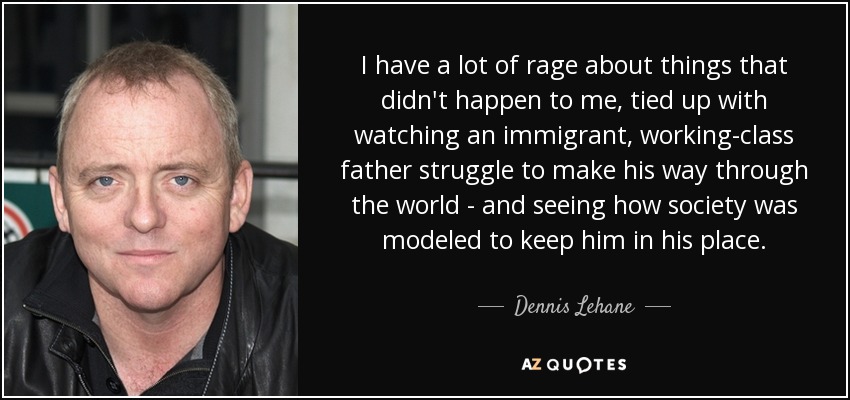 I have a lot of rage about things that didn't happen to me, tied up with watching an immigrant, working-class father struggle to make his way through the world - and seeing how society was modeled to keep him in his place. - Dennis Lehane